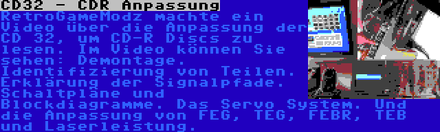 CD32 - CDR Anpassung | RetroGameModz machte ein Video über die Anpassung der CD 32, um CD-R Discs zu lesen. Im Video können Sie sehen: Demontage. Identifizierung von Teilen. Erklärung der Signalpfade. Schaltpläne und Blockdiagramme. Das Servo System. Und die Anpassung von FEG, TEG, FEBR, TEB und Laserleistung.