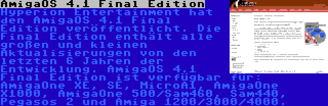 AmigaOS 4.1 Final Edition | Hyperion Entertainment hat den AmigaOS 4.1 Final Edition veröffentlicht. Die Final Edition enthält alle großen und kleinen Aktualisierungen von den letzten 6 Jahren der Entwicklung. AmigaOS 4.1 Final Edition ist verfügbar für: AmigaOne XE, SE, MicroA1, AmigaOne X1000, AmigaOne 500/Sam460, Sam440, Pegasos 2 und Amiga 1200/3000/4000.