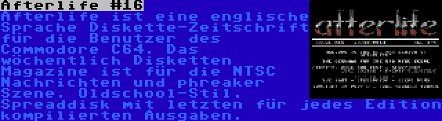 Afterlife #16 | Afterlife ist eine englische Sprache Diskette-Zeitschrift für die Benutzer des Commodore C64. Das wöchentlich Disketten Magazine ist für die NTSC Nachrichten und phreaker Szene. Oldschool-Stil. Spreaddisk mit letzten für jedes Edition kompilierten Ausgaben.