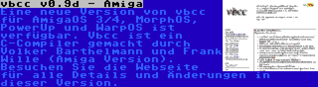 vbcc v0.9d - Amiga | Eine neue Version von vbcc für AmigaOS 3/4, MorphOS, PowerUp und WarpOS ist verfügbar. Vbcc ist ein C-Compiler gemacht durch Volker Barthelmann und Frank Wille (Amiga Version). Besuchen Sie die Webseite für alle Details und Änderungen in dieser Version.