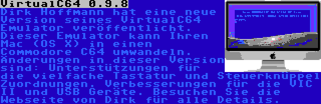 VirtualC64 0.9.8 | Dirk Hoffmann hat eine neue Version seines VirtualC64 Emulator veröffentlicht. Dieser Emulator kann Ihren Mac (OS X) in einen Commodore C64 umwandeln. Änderungen in dieser Version sind: Unterstützungen für die vielfache Tastatur und Steuerknüppel Zuordnungen. Verbesserungen für die VIC II und USB Geräte. Besuchen Sie die Webseite von Dirk für alle Details.