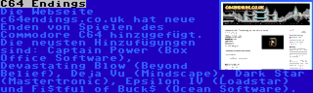 C64 Endings | Die Webseite c64endings.co.uk hat neue Enden von Spielen des Commodore C64 hinzugefügt. Die neusten Hinzufügungen sind: Captain Power (Box Office Software), Devastating Blow (Beyond Belief), Deja Vu (Mindscape), Dark Star (Mastertronic), Epsilon IV (Loadstar) und Fi$tful of Buck$ (Ocean Software).