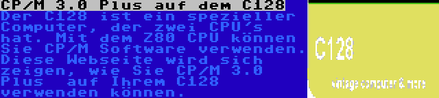 CP/M 3.0 Plus auf dem C128 | Der C128 ist ein spezieller Computer, der zwei CPU's hat. Mit dem Z80 CPU können Sie CP/M Software verwenden. Diese Webseite wird sich zeigen, wie Sie CP/M 3.0 Plus  auf Ihrem C128 verwenden können.