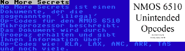 No More Secrets | No More Secrets ist einen Dokumente, der die sogenannten 'illegal' Op-Codes für den NMOS 6510 Mikroprozessor beschreibt. Das Dokument wird durch Groepaz erhalten und gibt Ihnen Information über Op-Codes wie: RLA, LAX, ANC, ARR, TAS und noch viele.