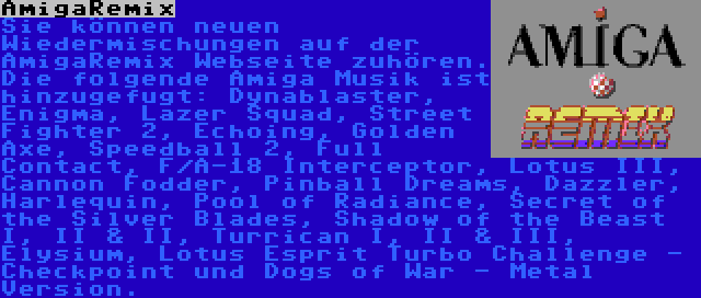 AmigaRemix | Sie können neuen Wiedermischungen auf der AmigaRemix Webseite zuhören. Die folgende Amiga Musik ist  hinzugefugt: Dynablaster, Enigma, Lazer Squad, Street Fighter 2, Echoing, Golden Axe, Speedball 2, Full Contact, F/A-18 Interceptor, Lotus III, Cannon Fodder, Pinball Dreams, Dazzler, Harlequin, Pool of Radiance, Secret of the Silver Blades, Shadow of the Beast I, II & II, Turrican I, II & III, Elysium, Lotus Esprit Turbo Challenge - Checkpoint und Dogs of War - Metal Version.