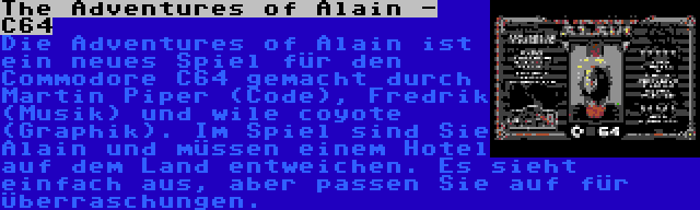 The Adventures of Alain - C64 | Die Adventures of Alain ist ein neues Spiel für den Commodore C64 gemacht durch Martin Piper (Code), Fredrik (Musik) und wile coyote (Graphik). Im Spiel sind Sie Alain und müssen einem Hotel auf dem Land entweichen. Es sieht einfach aus, aber passen Sie auf für Überraschungen.