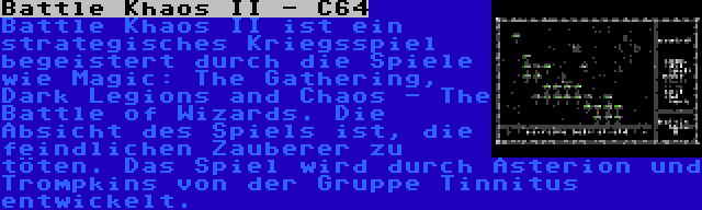 Battle Khaos II - C64 | Battle Khaos II ist ein strategisches Kriegsspiel begeistert durch die Spiele wie Magic: The Gathering, Dark Legions and Chaos - The Battle of Wizards. Die Absicht des Spiels ist, die feindlichen Zauberer zu töten. Das Spiel wird durch Asterion und Trompkins von der Gruppe Tinnitus entwickelt.