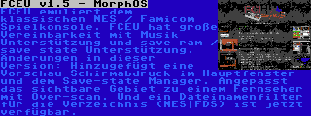 FCEU v1.5 - MorphOS | FCEU emuliert dem klassischen NES / Famicom Spielkonsole. FCEU hat große Vereinbarkeit mit Musik Unterstützung und save ram / save state Unterstützung. Änderungen in dieser Version: Hinzugefügt eine Vorschau Schirmabdruck im Hauptfenster und dem Save-state Manager. Angepasst das sichtbare Gebiet zu einem Fernseher mit Over-scan. Und ein Dateinamenfilter für die Verzeichnis (NES|FDS) ist jetzt verfügbar.