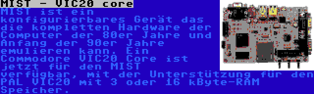 MIST - VIC20 core | MIST ist ein konfigurierbares Gerät das die kompletten Hardware der Computer der 80er Jahre und Anfang der 90er Jahre emulieren kann. Ein Commodore VIC20 Core ist jetzt für den MIST verfügbar, mit der Unterstützung für den PAL VIC20 mit 3 oder 16 kByte-RAM Speicher.