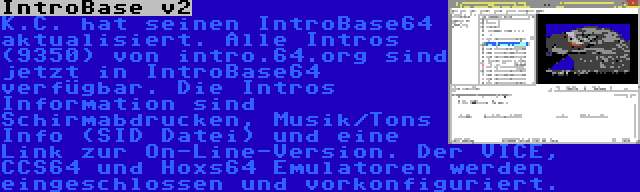 IntroBase v2 | K.C. hat seinen IntroBase64 aktualisiert. Alle Intros (9350) von intro.64.org sind jetzt in IntroBase64 verfügbar. Die Intros Information sind Schirmabdrucken, Musik/Tons Info (SID Datei) und eine Link zur On-Line-Version. Der VICE, CCS64 und Hoxs64 Emulatoren werden eingeschlossen und vorkonfiguriert.