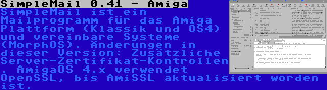 SimpleMail 0.41 - Amiga | SimpleMail ist ein Mailprogramm für das Amiga Plattform (Klassik und OS4) und vereinbare Systeme (MorphOS). Änderungen in dieser Version: Zusätzliche Server-Zertifikat-Kontrollen. AmigaOS 4.x verwendet OpenSSL, bis AmiSSL aktualisiert worden ist.