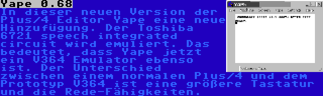 Yape 0.68 | In dieser neuen Version der Plus/4 Editor Yape eine neue Hinzufügung. Der Toshiba 6721 speech integrated circuit wird emuliert. Das bedeutet, dass Yape jetzt ein V364 Emulator ebenso ist. Der Unterschied zwischen einem normalen Plus/4 und dem Prototyp V364 ist eine größere Tastatur und die Rede-Fähigkeiten.