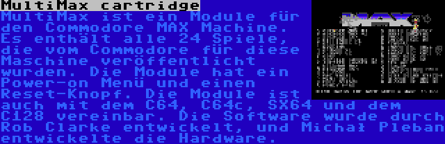 MultiMax cartridge | MultiMax ist ein Module für den Commodore MAX Machine. Es enthält alle 24 Spiele, die vom Commodore für diese Maschine veröffentlicht wurden. Die Module hat ein Power-on Menü und einen Reset-Knopf. Die Module ist auch mit dem C64, C64c, SX64 und dem C128 vereinbar. Die Software wurde durch Rob Clarke entwickelt, und Michał Pleban entwickelte die Hardware.