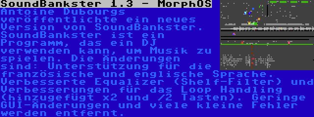 SoundBankster 1.3 - MorphOS | Antoine Dubourgs veröffentlichte ein neues Version von SoundBankster. SoundBankster ist ein Programm, das ein DJ verwenden kann, um Musik zu spielen. Die Änderungen sind: Unterstützung für die französische und englische Sprache. Verbesserte Equalizer (Shelf-Filter) und Verbesserungen für das Loop Handling (hinzugefügt x2 und /2 Tasten). Geringe GUI-Änderungen und viele kleine Fehler werden entfernt.