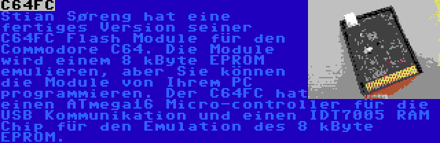 C64FC | Stian Søreng hat eine fertiges Version seiner C64FC Flash Module für den Commodore C64. Die Module wird einem 8 kByte EPROM emulieren, aber Sie können die Module von Ihrem PC programmieren. Der C64FC hat einen ATmega16 Micro-controller für die USB Kommunikation und einen IDT7005 RAM Chip für den Emulation des 8 kByte EPROM.