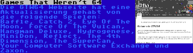 Games That Weren't 64 | Die GTW64 Webseite hat eine Aktualisierung gehabt von die folgende Spielen: Baffle, Catch 2, Eye Of The Moon, Force Of The Vulcan, Hangman Deluxe, Hydrogenese, MiniDon, Reflect, The 4th Dimension, The SuperCan, Your Computer Software Exchange und Zaxon.