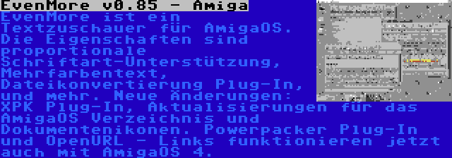 EvenMore v0.85 - Amiga | EvenMore ist ein Textzuschauer für AmigaOS. Die Eigenschaften sind proportionale Schriftart-Unterstützung, Mehrfarbentext, Dateikonvertierung Plug-In, und mehr. Neue Änderungen: XPK Plug-In, Aktualisierungen für das AmigaOS Verzeichnis und Dokumentenikonen. Powerpacker Plug-In und OpenURL - Links funktionieren jetzt auch mit AmigaOS 4.