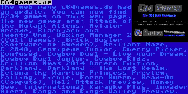 C64games.de | The web page c64games.de had an update. You can now find 6234 games on this web page. The new games are: Attack of the Mutant Aliens, Aviator Arcade, Blackjack aka Twenty-One, Boxing Manager 2 (Cult Games), Brick Buster (Software of Sweden), Brillant Maze, C-2048, Centipede Junior, Cherry Picker, Confused, Cowboy Duel - Live your Dream, Cowboy Duel Junior, Cowboy Kidz, Crillion Xmas 2014 Doreco Edition, Darkland, Darkland - The Lost Realm, Eelona the Warrior Princess Preview, Falling, Fickle, Foren Huren, Head-On (Compute), Heli Attack Preview, Honey Bee, International Karaoke Plus, Invader Alert, Kanga and Kings Valley Preview.