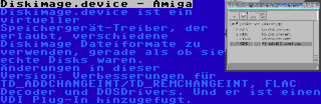 Diskimage.device - Amiga | Diskimage.device ist ein virtueller Speichergerät-Treiber, der erlaubt, verschiedene Diskimage Dateiformate zu verwenden, gerade als ob sie echte Disks waren. Änderungen in dieser Version: Verbesserungen für TD_ADDCHANGEINT/TD_REMCHANGEINT, FLAC Decoder und DOSDrivers. Und er ist einen VDI Plug-In hinzugefugt.