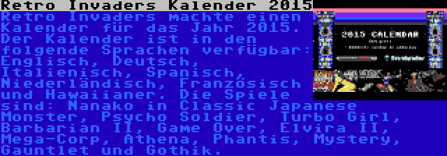 Retro Invaders Kalender 2015 | Retro Invaders machte einen Kalender für das Jahr 2015. Der Kalender ist in den folgende Sprachen verfügbar: Englisch, Deutsch, Italienisch, Spanisch, Niederländisch, Französisch und Hawaiianer. Die Spiele sind: Nanako in Classic Japanese Monster, Psycho Soldier, Turbo Girl, Barbarian II, Game Over, Elvira II, Mega-Corp, Athena, Phantis, Mystery, Gauntlet und Gothik.