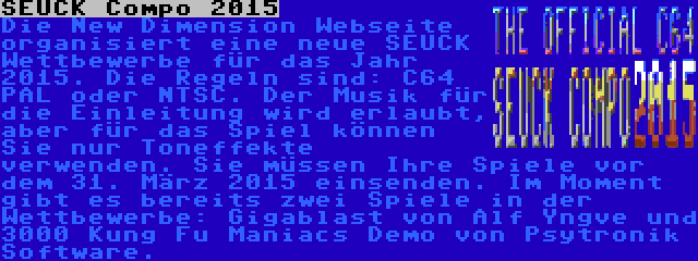 SEUCK Compo 2015 | Die New Dimension Webseite organisiert eine neue SEUCK Wettbewerbe für das Jahr 2015. Die Regeln sind: C64 PAL oder NTSC. Der Musik für die Einleitung wird erlaubt, aber für das Spiel können Sie nur Toneffekte verwenden. Sie müssen Ihre Spiele vor dem 31. März 2015 einsenden. Im Moment gibt es bereits zwei Spiele in der Wettbewerbe: Gigablast von Alf Yngve und 3000 Kung Fu Maniacs Demo von Psytronik Software.