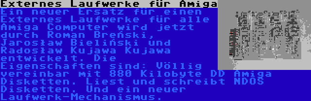 Externes Laufwerke für Amiga | Ein neuer Ersatz für einen Externes Laufwerke für alle Amiga Computer wird jetzt durch Roman Breński, Jarosław Bieliński und Radosław Kujawa Kujawa entwickelt. Die Eigenschaften sind: Völlig vereinbar mit 880 Kilobyte DD Amiga Disketten. Liest und schreibt NDOS Disketten. Und ein neuer Laufwerk-Mechanismus.