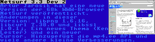 Netsurf 3.3 Dev 2 | Artur Jarosik hat eine neue Version der 68k WWW-Browser NetSurf veröffentlicht. Änderungen in dieser Version: libpng 1.6.16, libcurl 7.38.0 und libssl 1.0.1j. Ein neues Thema (Ken Lester) und ein neuer Cursor. Hinzugefügt die mp4.ee API und viele andere kleine Verbesserungen.