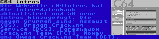 C64 intros | Die Webseite c64Intros hat die Intro-datenbank aktualisiert und 50 neue Intros hinzugefügt. Die neuen Gruppen sind: Assault (US), Dragon-Cracking Service [DCS], Foreshadow Cracking Team [FCT], Noway und Omega Cracking Team [OCT].