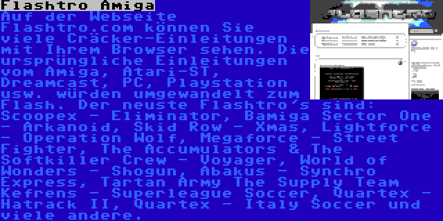 Flashtro Amiga | Auf der Webseite Flashtro.com können Sie viele Cräcker-Einleitungen mit Ihrem Browser sehen. Die ursprüngliche Einleitungen vom Amiga, Atari-ST, Dreamcast, PC, Playstation usw. würden umgewandelt zum Flash. Der neuste Flashtro's sind: Scoopex - Eliminator, Bamiga Sector One - Arkanoid, Skid Row - Xmas, Lightforce - Operation Wolf, Megaforce - Street Fighter, The Accumulators & The Softkiller Crew - Voyager, World of Wonders - Shogun, Abakus - Synchro Express, Tartan Army The Supply Team Kefrens - Superleague Soccer, Quartex - Hatrack II, Quartex - Italy Soccer und viele andere.