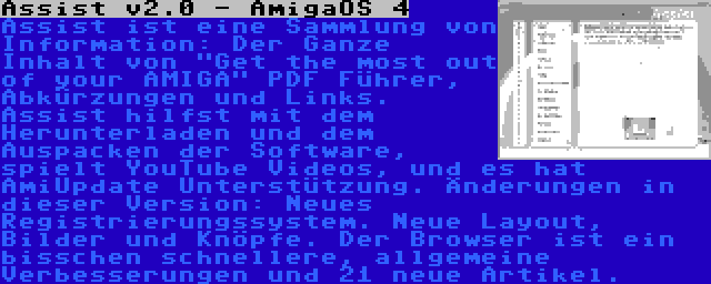 Assist v2.0 - AmigaOS 4 | Assist ist eine Sammlung von Information: Der Ganze Inhalt von Get the most out of your AMIGA PDF Führer, Abkürzungen und Links. Assist hilfst mit dem Herunterladen und dem Auspacken der Software, spielt YouTube Videos, und es hat AmiUpdate Unterstützung. Änderungen in dieser Version: Neues Registrierungssystem. Neue Layout, Bilder und Knöpfe. Der Browser ist ein bisschen schnellere, allgemeine Verbesserungen und 21 neue Artikel.