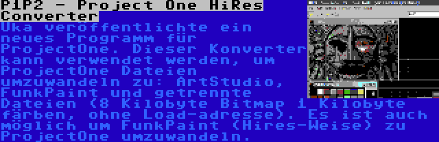 P1P2 - Project One HiRes Converter | Uka veröffentlichte ein neues Programm für ProjectOne. Dieser Konverter kann verwendet werden, um ProjectOne Dateien umzuwandeln zu: ArtStudio, FunkPaint und getrennte Dateien (8 Kilobyte Bitmap 1 Kilobyte färben, ohne Load-adresse). Es ist auch möglich um FunkPaint (Hires-Weise) zu ProjectOne umzuwandeln.