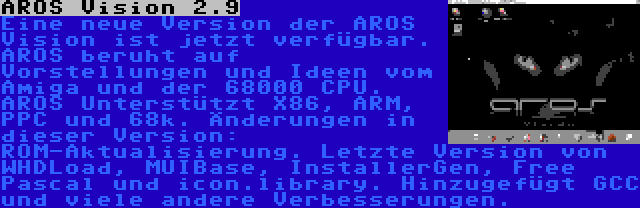 AROS Vision 2.9 | Eine neue Version der AROS Vision ist jetzt verfügbar. AROS beruht auf Vorstellungen und Ideen vom Amiga und der 68000 CPU. AROS Unterstützt X86, ARM, PPC und 68k. Änderungen in dieser Version: ROM-Aktualisierung. Letzte Version von WHDLoad, MUIBase, InstallerGen, Free Pascal und icon.library. Hinzugefügt GCC und viele andere Verbesserungen.