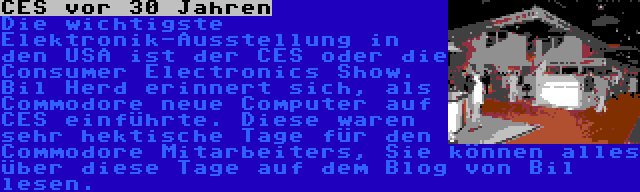 CES vor 30 Jahren | Die wichtigste Elektronik-Ausstellung in den USA ist der CES oder die Consumer Electronics Show. Bil Herd erinnert sich, als Commodore neue Computer auf CES einführte. Diese waren sehr hektische Tage für den Commodore Mitarbeiters, Sie können alles über diese Tage auf dem Blog von Bil lesen.