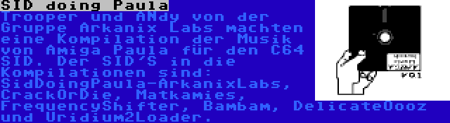 SID doing Paula | Trooper und ANdy von der Gruppe Arkanix Labs machten eine Kompilation der Musik von Amiga Paula für den C64 SID. Der SID'S in die Kompilationen sind: SidDoingPaula-ArkanixLabs, CrackOrDie, Matkamies, FrequencyShifter, Bambam, DelicateOooz und Uridium2Loader.