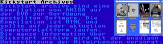 Kickstart Archives | Kickstart archive sind eine Kompilation von AMIGA auf der DVD zur Verfügung gestellten Software. Die Kompilation ist HTML und sollte auf jeder aktuellen Computerplattform laufen. Die ganze Information über Kickstart archive wird mit der gnädigen Unterstützung der Mitwirkenden versorgt.