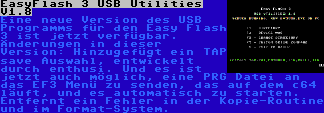 EasyFlash 3 USB Utilities V1.8 | Eine neue Version des USB Programms für den Easy Flash 3 ist jetzt verfügbar. Änderungen in dieser Version: Hinzugefügt ein TAP save Auswahl, entwickelt durch enthusi. Und es ist jetzt auch möglich, eine PRG Datei an das EF3 Menü zu senden, das auf dem c64 läuft, und es automatisch zu starten. Entfernt ein Fehler in der Kopie-Routine und im Format-System.