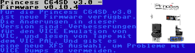 Princess C64SD v3.0 - Firmware v0.10.4 | Für die Princess C64SD v3.0 ist neue Firmware verfügbar. Die Änderungen in dieser Version sind: Verbesserungen für den VICE Emulation von VIC, und lesen von Tape mit dem VIC PAL. Und gibt es eine neue XF5 Auswahl, um Probleme mit VICE Dumps zu vermeiden.