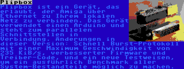 Plipbox | Plipbox ist ein Gerät, das erlaubt, der Amiga über Ethernet zu Ihrem lokalen Netz zu verbinden. Das Gerät verwendet einen Arduino und steht zum parallelen Schnittstellen in Verbindung. Änderungen in dieser Version: Schnell Burst-Protokoll mit einer Maximum Geschwindigkeit von 235 KiB/s, verbesserter Firmware und Treiber-Code, und ein neue Testweisen, um ein ausführlich Benchmark aller System-Bestandteile möglich zu machen.