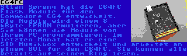 C64FC | Stian Søreng hat die C64FC Flash Module für den Commodore C64 entwickelt. Die Module wird einem 8 kByte EPROM emulieren, aber Sie können die Module von Ihrem PC programmieren. Im letzten Monat hat er eine SID Musikbox entwickelt und arbeitet an einem GUI für den C64FC. Sie können alle Details auf seinem Blog lesen.