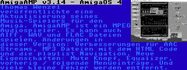 AmigaAMP v3.14 - AmigaOS 4 | Thomas Wenzel veröffentlichte eine Aktualisierung seines Musik-Spielers für den Amiga. AmigaAMP ist ein MPEG Audiospieler. Es kann auch AIFF, WAV und FLAC Dateien spielen. Änderungen in dieser Version: Verbesserungen für AAC Streams, MP3 Dateien mit dem HTML Code und die playlist Navigation. Neue Eigenschaften: Mute Knopf, Equalizer, vorherig / folgende Menüeinträge. Und viele kleine Fehler werden entfernt.