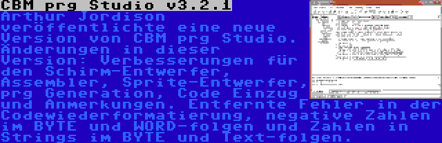 CBM prg Studio v3.2.1 | Arthur Jordison veröffentlichte eine neue Version von CBM prg Studio. Änderungen in dieser Version: Verbesserungen für den Schirm-Entwerfer, Assembler, Sprite-Entwerfer, prg Generation, Code Einzug und Anmerkungen. Entfernte Fehler in der Codewiederformatierung, negative Zahlen im BYTE und WORD-folgen und Zahlen in Strings im BYTE und Text-folgen.