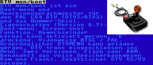 DTV mon/boot | DTV mon/boot ist ein Boot-menü und Maschinensprachmonitor für den PAL C64 DTV (DTV2/DTV3) und das Hummer-Spiel. Eigenschaften (Version 0.7): Boot-menü. Screen-shot Funktion. Abwechselnder kernal kann aktiviert werden, 'K' drückend. Videoweise NTSC / PAL. Ursprünglicher DTVMENU kann geladen werden. DTV trans eingeschlossen ins Menü. Zwei Versionen: Flash oder RAM. Behandelt das volle Speicherbankwesen Ram und Flash). Zusätzlicher DTV V2/V3 opcodes.