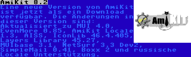 AmiKit 8.2 | Eine neue Version von AmiKit ist jetzt als ein Download verfügbar. Die Änderungen in dieser Version sind: Aktualisiert zu MUI 4.0, EvenMore 0.85, AmiKit Locale 1.3, AISS, IconLib 46.4.405, Layers Library 45.27, MUIbase 3.1, NetSurf 3.3 Dev2, SimpleMail 0.41, Boxx 2 und russische Locale Unterstützung.