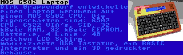 MOS 6502 Laptop | Dirk Grappendorf entwickelte einen Laptop beruhend auf einen MOS 6502 CPU. Die Eigenschaften sind: 6502 CPU, 6522 VIA's, SID, 32 kByte RAM, 32 kByte EEPROM, Batterie, 4 Linie / 40 Zeichen LCD Schirm, modifizierte USB Tastatur, ein BASIC Interpreter und ein 3D gedruckter Gehäuse.