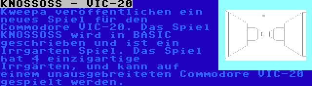 KNOSSOSS - VIC-20 | Kweepa veröffentlichen ein neues Spiel für den Commodore VIC-20. Das Spiel KNOSSOSS wird in BASIC geschrieben und ist ein Irrgarten Spiel. Das Spiel hat 4 einzigartige Irrgärten, und kann auf einem unausgebreiteten Commodore VIC-20 gespielt werden.