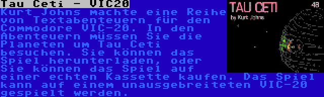 Tau Ceti - VIC20 | Kurt Johns machte eine Reihe von Textabenteuern für den Commodore VIC-20. In den Abenteuern müssen Sie die Planeten um Tau Ceti besuchen. Sie können das Spiel herunterladen, oder Sie können das Spiel auf einer echten Kassette kaufen. Das Spiel kann auf einem unausgebreiteten VIC-20 gespielt werden.