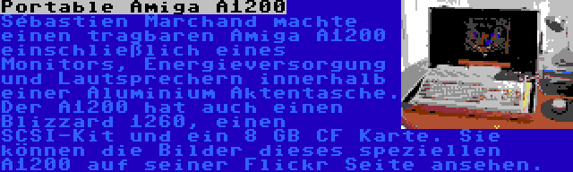 Portable Amiga A1200 | Sébastien Marchand machte einen tragbaren Amiga A1200 einschließlich eines Monitors, Energieversorgung und Lautsprechern innerhalb einer Aluminium Aktentasche. Der A1200 hat auch einen Blizzard 1260, einen SCSI-Kit und ein 8 GB CF Karte. Sie können die Bilder dieses speziellen A1200 auf seiner Flickr Seite ansehen.