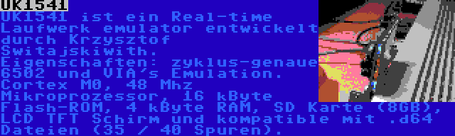 UK1541 | UK1541 ist ein Real-time Laufwerk emulator entwickelt durch Krzysztof Switajskiwith. Eigenschaften: zyklus-genaue 6502 und VIA's Emulation. Cortex M0, 48 Mhz Mikroprozessor, 16 kByte Flash-ROM, 4 kByte RAM, SD Karte (8GB), LCD TFT Schirm und kompatible mit .d64 Dateien (35 / 40 Spuren).