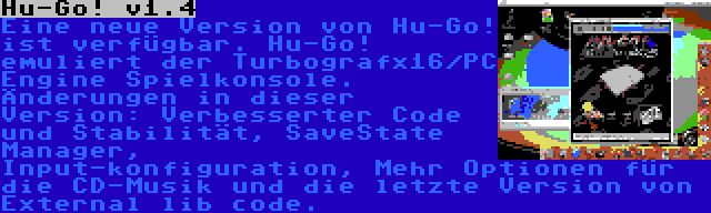 Hu-Go! v1.4 | Eine neue Version von Hu-Go! ist verfügbar. Hu-Go! emuliert der Turbografx16/PC Engine Spielkonsole. Änderungen in dieser Version: Verbesserter Code und Stabilität, SaveState Manager, Input-konfiguration, Mehr Optionen für die CD-Musik und die letzte Version von External lib code.