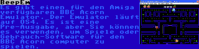 BeepEm | Es gibt einen für den Amiga verfügbaren BBC Acorn Emulator. Der Emulator läuft auf OS4. Es ist eine Pre-Ausgabe, aber Sie können es verwenden, um Spiele oder Gebrauch-Software für den BBC Acorn computer zu spielen.